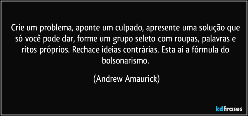 Crie um problema, aponte um culpado, apresente uma solução que só você pode dar, forme um grupo seleto com roupas, palavras e ritos próprios. Rechace ideias contrárias. Esta aí a fórmula do bolsonarismo. (Andrew Amaurick)