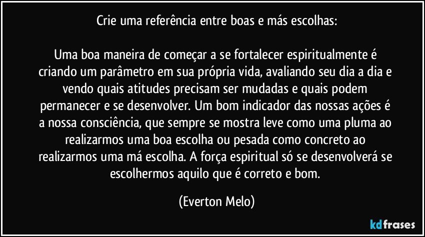 Crie uma referência entre boas e más escolhas:

Uma boa maneira de começar a se fortalecer espiritualmente é criando um parâmetro em sua própria vida, avaliando seu dia a dia e vendo quais atitudes precisam ser mudadas e quais podem permanecer e se desenvolver. Um bom indicador das nossas ações é a nossa consciência, que sempre se mostra leve como uma pluma ao realizarmos uma boa escolha ou pesada como concreto ao realizarmos uma má escolha. A força espiritual só se desenvolverá se escolhermos aquilo que é correto e bom. (Everton Melo)