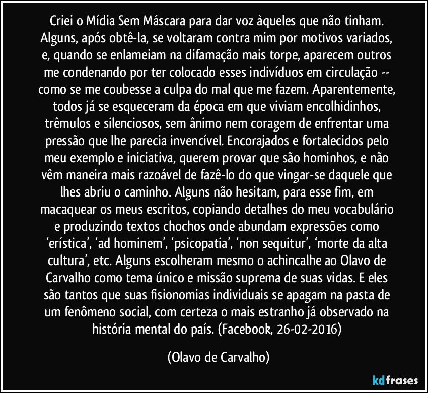 Criei o Mídia Sem Máscara para dar voz àqueles que não tinham. Alguns, após obtê-la, se voltaram contra mim por motivos variados, e, quando se enlameiam na difamação mais torpe, aparecem outros me condenando por ter colocado esses indivíduos em circulação -- como se me coubesse a culpa do mal que me fazem. Aparentemente, todos já se esqueceram da época em que viviam encolhidinhos, trêmulos e silenciosos, sem ânimo nem coragem de enfrentar uma pressão que lhe parecia invencível. Encorajados e fortalecidos pelo meu exemplo e iniciativa, querem provar que são hominhos, e não vêm maneira mais razoável de fazê-lo do que vingar-se daquele que lhes abriu o caminho. Alguns não hesitam, para esse fim, em macaquear os meus escritos, copiando detalhes do meu vocabulário e produzindo textos chochos onde abundam expressões como ‘erística’, ‘ad hominem’, ‘psicopatia’, ‘non sequitur’, ‘morte da alta cultura’, etc. Alguns escolheram mesmo o achincalhe ao Olavo de Carvalho como tema único e missão suprema de suas vidas. E eles são tantos que suas fisionomias individuais se apagam na pasta de um fenômeno social, com certeza o mais estranho já observado na história mental do país. (Facebook, 26-02-2016) (Olavo de Carvalho)