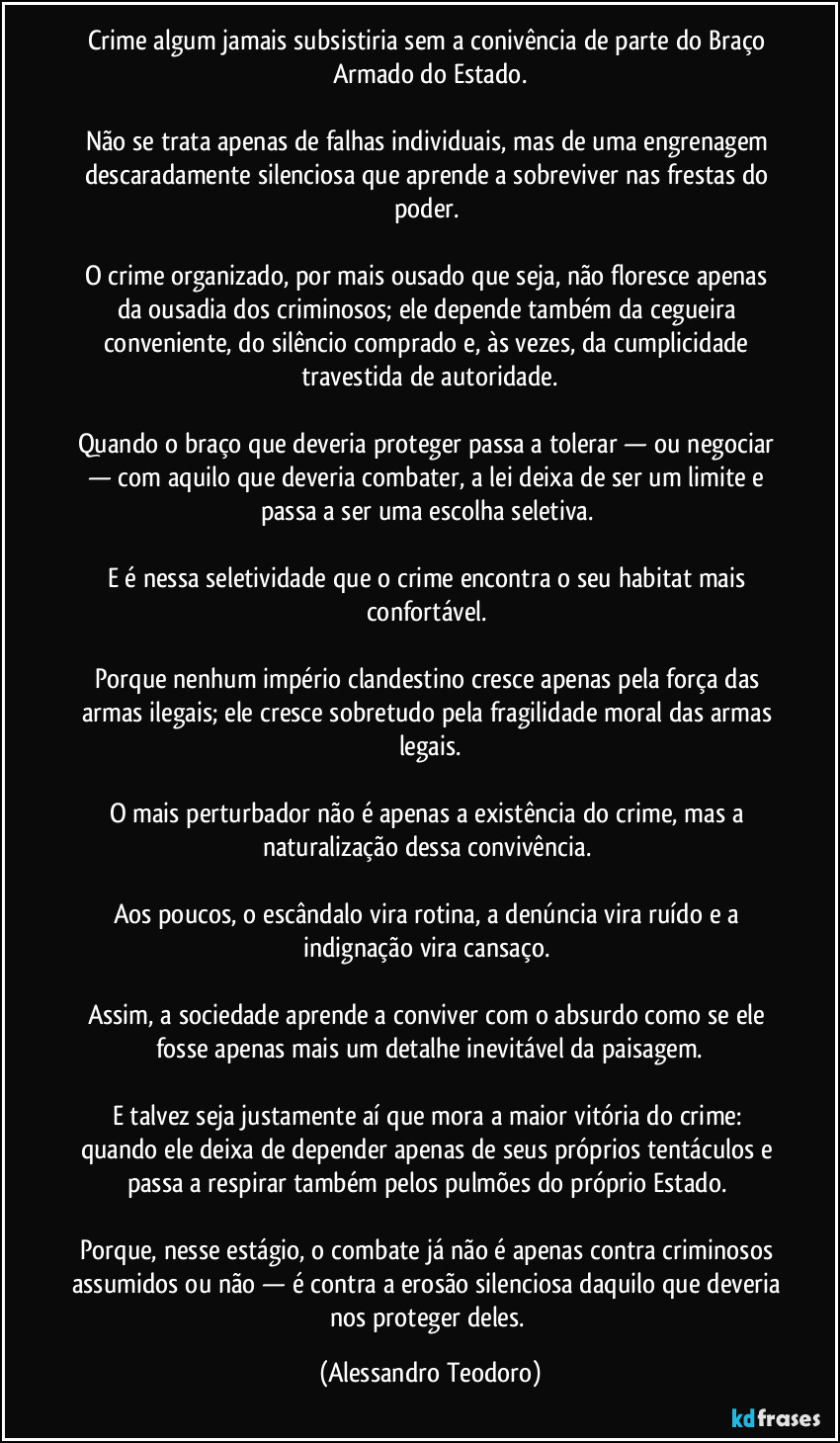 Crime algum jamais subsistiria sem a conivência de parte do Braço Armado do Estado.
Não se trata apenas de falhas individuais, mas de uma engrenagem descaradamente silenciosa que aprende a sobreviver nas frestas do poder.
O crime organizado, por mais ousado que seja, não floresce apenas da ousadia dos criminosos; ele depende também da cegueira conveniente, do silêncio comprado e, às vezes, da cumplicidade travestida de autoridade.
Quando o braço que deveria proteger passa a tolerar — ou negociar — com aquilo que deveria combater, a lei deixa de ser um limite e passa a ser uma escolha seletiva.
E é nessa seletividade que o crime encontra o seu habitat mais confortável.
Porque nenhum império clandestino cresce apenas pela força das armas ilegais; ele cresce sobretudo pela fragilidade moral das armas legais.
O mais perturbador não é apenas a existência do crime, mas a naturalização dessa convivência.
Aos poucos, o escândalo vira rotina, a denúncia vira ruído e a indignação vira cansaço.
Assim, a sociedade aprende a conviver com o absurdo como se ele fosse apenas mais um detalhe inevitável da paisagem.
E talvez seja justamente aí que mora a maior vitória do crime: quando ele deixa de depender apenas de seus próprios tentáculos e passa a respirar também pelos pulmões do próprio Estado.
Porque, nesse estágio, o combate já não é apenas contra criminosos assumidos ou não — é contra a erosão silenciosa daquilo que deveria nos proteger deles. (Alessandro Teodoro)