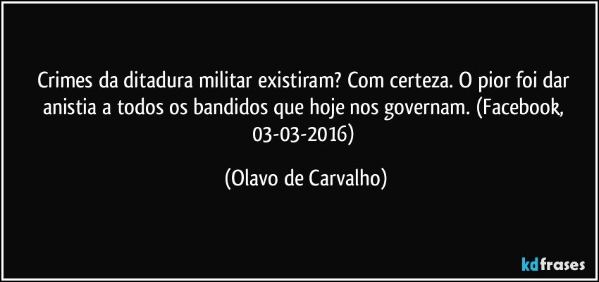 Crimes da ditadura militar existiram? Com certeza. O pior foi dar anistia a todos os bandidos que hoje nos governam. (Facebook, 03-03-2016) (Olavo de Carvalho)