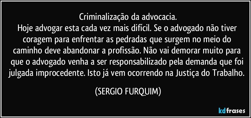 Criminalização da advocacia.
Hoje advogar esta cada vez mais difícil. Se o advogado não tiver coragem para enfrentar as pedradas que surgem no meio do caminho deve abandonar a profissão. Não vai demorar muito para que o advogado venha a ser responsabilizado pela demanda que foi julgada improcedente. Isto já vem ocorrendo na Justiça do Trabalho. (SERGIO FURQUIM)