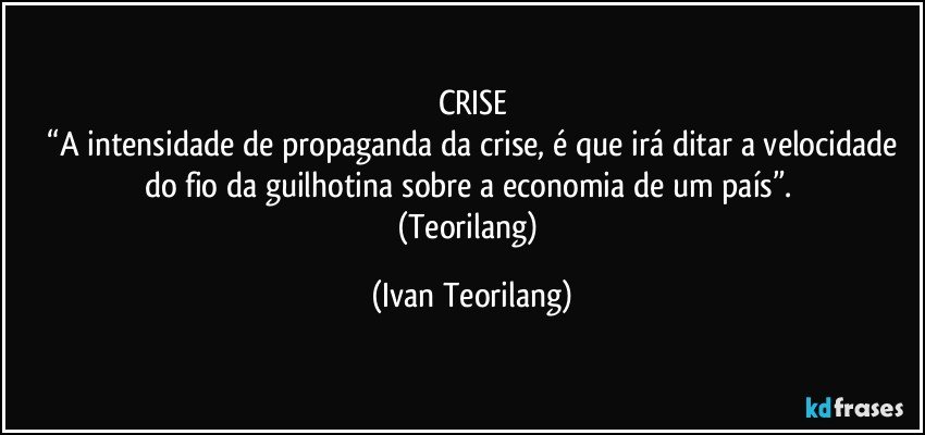 CRISE
 “A intensidade de propaganda da crise, é que irá ditar a velocidade do fio da guilhotina sobre a economia de um país”. 
(Teorilang) (Ivan Teorilang)