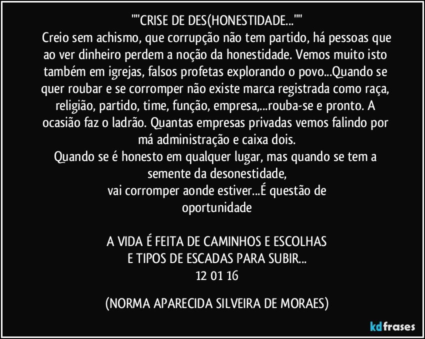 ""CRISE DE DES(HONESTIDADE...""
 Creio sem achismo, que corrupção não tem partido, há pessoas que ao ver dinheiro perdem a noção da honestidade. Vemos muito isto também em igrejas, falsos profetas explorando o povo...Quando se quer roubar e se corromper não existe marca registrada como raça, religião, partido, time, função, empresa,...rouba-se e pronto. A ocasião faz o ladrão. Quantas empresas privadas vemos falindo por má administração e caixa dois.
Quando se é honesto em qualquer lugar, mas quando se tem a semente da desonestidade,
vai corromper aonde estiver...É questão de
oportunidade

A VIDA É FEITA DE CAMINHOS E ESCOLHAS
E TIPOS DE ESCADAS PARA SUBIR...
 12/01/16 (NORMA APARECIDA SILVEIRA DE MORAES)