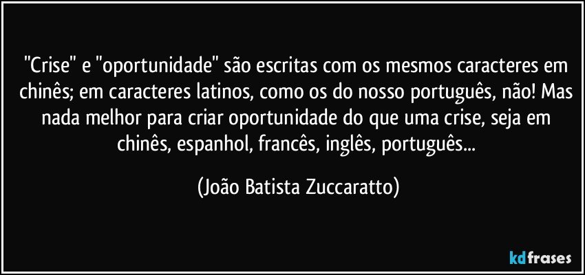 "Crise" e "oportunidade" são escritas com os mesmos caracteres em chinês; em caracteres latinos, como os do nosso português, não! Mas nada melhor para criar oportunidade do que uma crise, seja em chinês, espanhol, francês, inglês, português... (João Batista Zuccaratto)