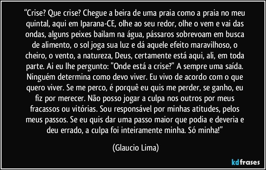 “Crise? Que crise? Chegue a beira de uma praia como a praia no meu quintal, aqui em Iparana-CE, olhe ao seu redor, olhe o vem e vai das ondas, alguns peixes bailam na água, pássaros sobrevoam em busca de alimento, o sol joga sua luz e dá aquele efeito maravilhoso, o cheiro, o vento, a natureza, Deus, certamente está aqui, ali, em toda parte. Ai eu lhe pergunto: "Onde está a crise?" A sempre uma saída. Ninguém determina como devo viver. Eu vivo de acordo com o que quero viver. Se me perco, é porquê eu quis me perder, se ganho, eu fiz por merecer. Não posso jogar a culpa nos outros por meus fracassos ou vitórias. Sou responsável por minhas atitudes, pelos meus passos. Se eu quis dar uma passo maior que podia e deveria e deu errado, a culpa foi inteiramente minha. Só minha!” (Glaucio Lima)