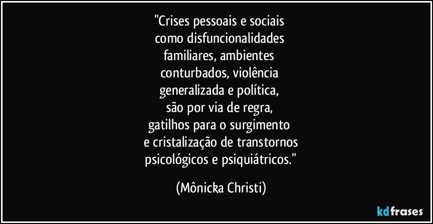 "Crises pessoais e sociais 
como disfuncionalidades 
familiares, ambientes 
conturbados, violência 
generalizada e política, 
são por via de regra, 
gatilhos para o surgimento 
e cristalização de transtornos
 psicológicos e psiquiátricos." (Mônicka Christi)