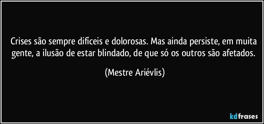 Crises são sempre difíceis e dolorosas. Mas ainda persiste, em muita gente, a ilusão de estar blindado, de que só os outros são afetados. (Mestre Ariévlis)