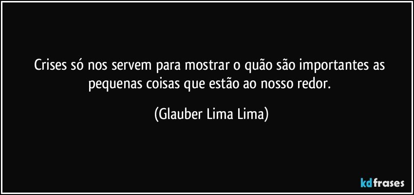 Crises só nos servem para mostrar o quão são importantes as pequenas coisas que estão ao nosso redor. (Glauber Lima Lima)