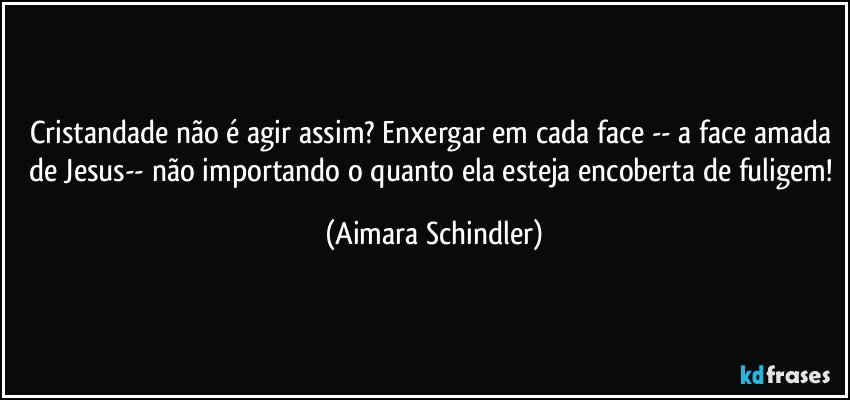 Cristandade não é agir assim? Enxergar em cada face -- a face amada de Jesus-- não importando o quanto ela esteja encoberta de fuligem! (Aimara Schindler)