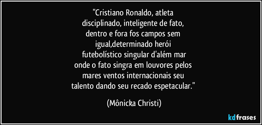"Cristiano Ronaldo, atleta 
disciplinado, inteligente de fato, 
dentro e fora fos campos sem 
igual,determinado herói 
futebolístico singular d'além mar
onde o fato singra em louvores pelos 
mares ventos internacionais seu 
talento dando seu recado espetacular." (Mônicka Christi)