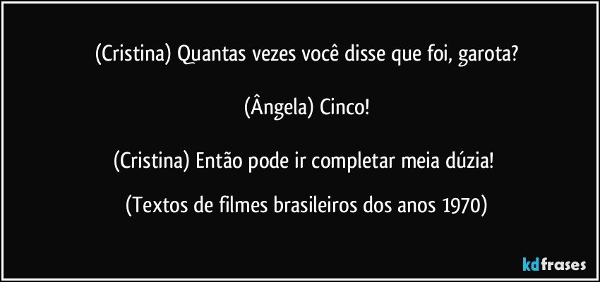 (Cristina) Quantas vezes você disse que foi, garota?

(Ângela) Cinco!

(Cristina) Então pode ir completar meia dúzia! (Textos de filmes brasileiros dos anos 1970)