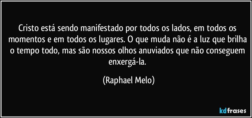 Cristo está sendo manifestado por todos os lados, em todos os momentos e em todos os lugares. O que muda não é a luz que brilha o tempo todo, mas são nossos olhos anuviados que não conseguem enxergá-la. (Raphael Melo)