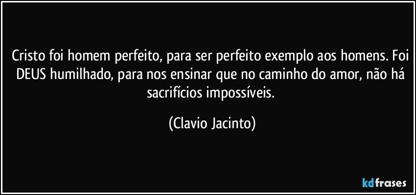 Cristo foi homem perfeito, para ser perfeito exemplo aos homens. Foi DEUS humilhado, para nos ensinar que no caminho do amor, não há sacrifícios impossíveis. (Clavio Jacinto)