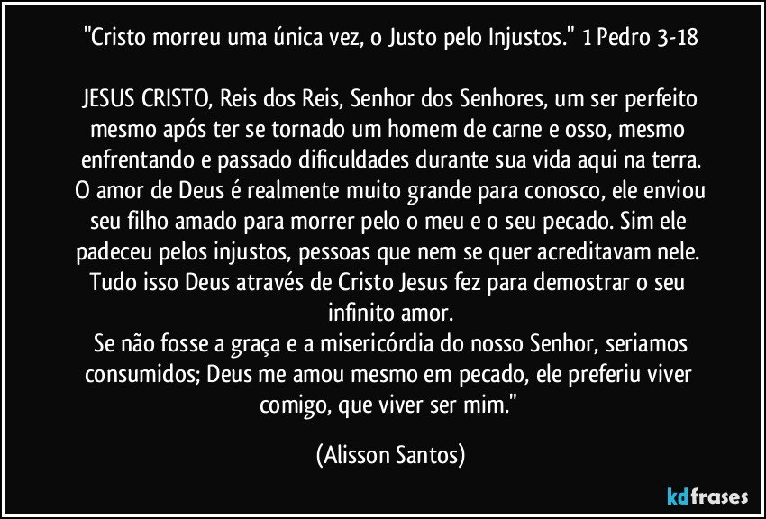 "Cristo morreu uma única vez, o Justo pelo Injustos." 1 Pedro 3-18
JESUS CRISTO, Reis dos Reis, Senhor dos Senhores, um ser perfeito mesmo após ter se tornado um homem de carne e osso, mesmo enfrentando e passado dificuldades durante sua vida aqui na terra.
O amor de Deus é realmente muito grande para conosco, ele enviou seu filho amado para morrer pelo o meu e o seu pecado. Sim ele padeceu pelos injustos, pessoas que nem se quer acreditavam nele. Tudo isso Deus através de Cristo Jesus fez para demostrar o seu infinito amor.
Se não fosse a graça e a misericórdia do nosso Senhor, seriamos consumidos; Deus me amou mesmo em pecado, ele preferiu viver comigo, que viver ser mim." (Alisson Santos)