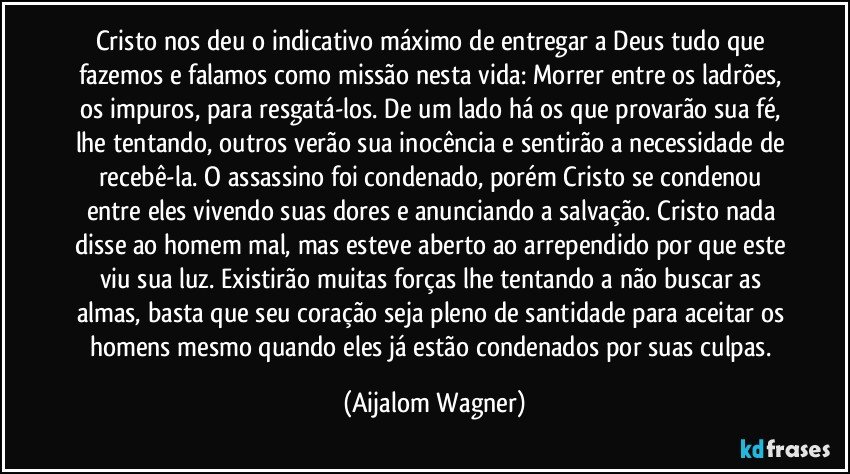 Cristo nos deu o indicativo máximo de entregar a Deus tudo que fazemos e falamos como missão nesta vida: Morrer entre os ladrões, os impuros, para resgatá-los. De um lado há os que provarão sua fé, lhe tentando, outros verão sua inocência e sentirão a necessidade de recebê-la. O assassino foi condenado, porém Cristo se condenou entre eles vivendo suas dores e anunciando a salvação. Cristo nada disse ao homem mal, mas esteve aberto ao arrependido por que este viu sua luz. Existirão muitas forças lhe tentando a não buscar as almas, basta que seu coração seja pleno de santidade para aceitar os homens mesmo quando eles já estão condenados por suas culpas. (Aijalom Wagner)