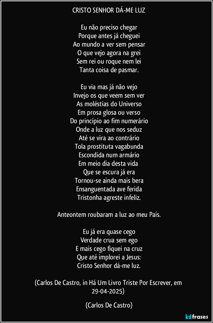 CRISTO SENHOR DÁ-ME LUZ

Eu não preciso chegar
Porque antes já cheguei
Ao mundo a ver sem pensar
O que vejo agora na grei
Sem rei ou roque nem lei
Tanta coisa de pasmar.

Eu via mas já não vejo
Invejo os que veem sem ver
As moléstias do Universo
Em prosa glosa ou verso
Do princípio ao fim numerário
Onde a luz que nos seduz
Até se vira ao contrário
Tola prostituta vagabunda
Escondida num armário
Em meio dia desta vida 
Que se escura já era
Tornou-se ainda mais bera
Ensanguentada ave ferida
Tristonha agreste infeliz.

Anteontem roubaram a luz ao meu País.

Eu já era quase cego
Verdade crua sem ego
E mais cego fiquei na cruz
Que até implorei a Jesus:
Cristo Senhor dá-me luz.

(Carlos De Castro, in Há Um Livro Triste Por Escrever, em 29-04-2025) (Carlos De Castro)
