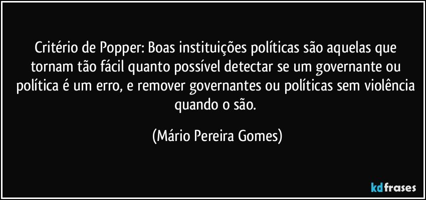 Critério de Popper: Boas instituições políticas são aquelas que tornam tão fácil quanto possível detectar se um governante ou política é um erro, e remover governantes ou políticas sem violência quando o são. (Mário Pereira Gomes)