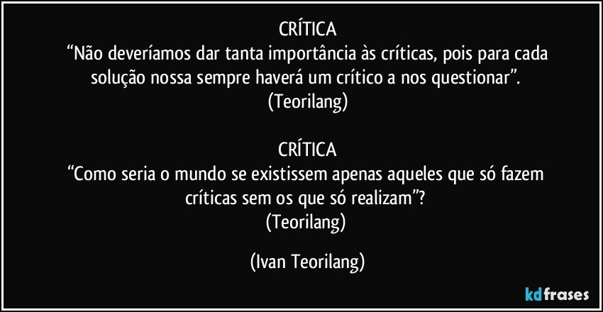 CRÍTICA
 “Não deveríamos dar tanta importância às críticas, pois para cada solução nossa sempre haverá um crítico a nos questionar”. 
(Teorilang)

 CRÍTICA 
“Como seria o mundo se existissem apenas aqueles que só fazem críticas sem os que só realizam”? 
(Teorilang) (Ivan Teorilang)