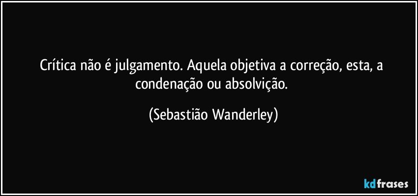 Crítica não é julgamento. Aquela objetiva a correção, esta, a condenação ou absolvição. (Sebastião Wanderley)