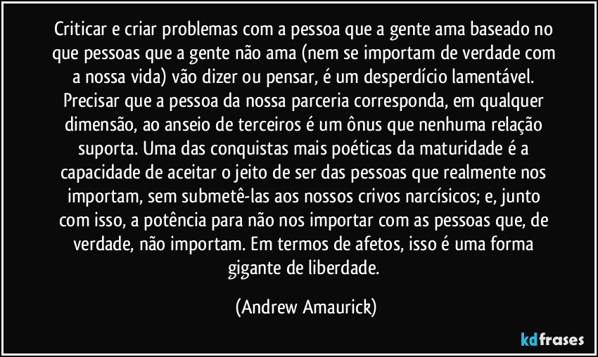 Criticar e criar problemas com a pessoa que a gente ama baseado no que pessoas que a gente não ama (nem se importam de verdade com a nossa vida) vão dizer ou pensar, é um desperdício lamentável. Precisar que a pessoa da nossa parceria corresponda, em qualquer dimensão, ao anseio de terceiros é um ônus que nenhuma relação suporta. Uma das conquistas mais poéticas da maturidade é a capacidade de aceitar o jeito de ser das pessoas que realmente nos importam, sem submetê-las aos nossos crivos narcísicos; e, junto com isso, a potência para não nos importar com as pessoas que, de verdade, não importam. Em termos de afetos, isso é uma forma gigante de liberdade. (Andrew Amaurick)