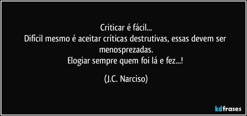 Criticar é fácil...
Difícil mesmo é aceitar críticas destrutivas, essas devem ser menosprezadas.
Elogiar sempre quem foi lá e fez...! (J.C. Narciso)