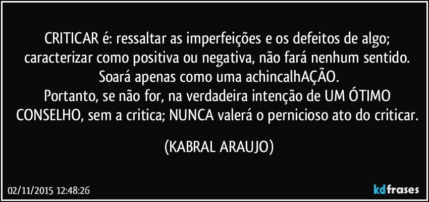 CRITICAR é: ressaltar as imperfeições e os defeitos de algo; caracterizar como positiva ou negativa, não fará nenhum sentido. Soará apenas como uma achincalhAÇÃO.
Portanto, se não for, na verdadeira intenção de UM ÓTIMO CONSELHO, sem a critica; NUNCA valerá o pernicioso ato do criticar. (KABRAL ARAUJO)