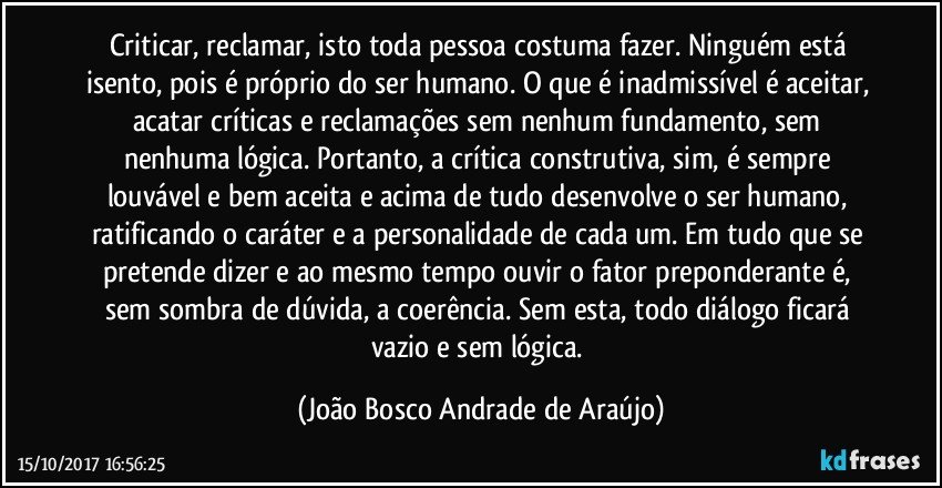 Criticar, reclamar, isto toda pessoa costuma fazer.  Ninguém está isento, pois é próprio do ser humano. O que é inadmissível é aceitar, acatar críticas e reclamações sem nenhum fundamento, sem nenhuma lógica. Portanto, a crítica construtiva, sim, é sempre louvável e bem aceita e acima de tudo desenvolve  o ser humano, ratificando o caráter e a personalidade de cada um.  Em tudo que se pretende dizer e ao mesmo tempo ouvir o fator preponderante é, sem sombra de dúvida, a coerência. Sem esta, todo diálogo ficará vazio e sem lógica. (João Bosco Andrade de Araújo)