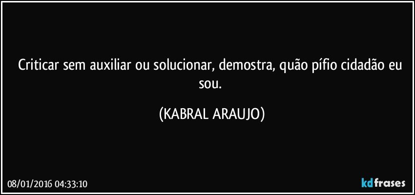 Criticar sem auxiliar ou solucionar, demostra, quão pífio cidadão eu sou. (KABRAL ARAUJO)