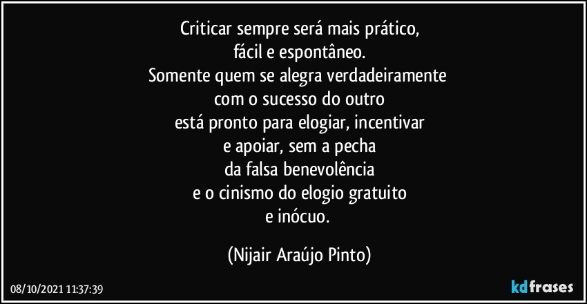 Criticar sempre será mais prático,
fácil e espontâneo.
Somente quem se alegra verdadeiramente 
com o sucesso do outro
está pronto para elogiar, incentivar
e apoiar, sem a pecha
da falsa benevolência
e o cinismo do elogio gratuito
e inócuo. (Nijair Araújo Pinto)