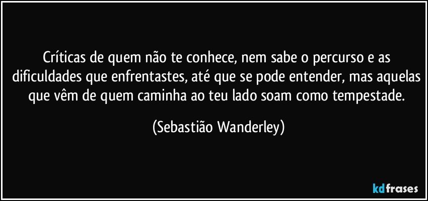 Críticas de quem não te conhece, nem sabe o percurso e as dificuldades que enfrentastes, até que se pode entender, mas aquelas que vêm de quem caminha ao teu lado soam como tempestade. (Sebastião Wanderley)