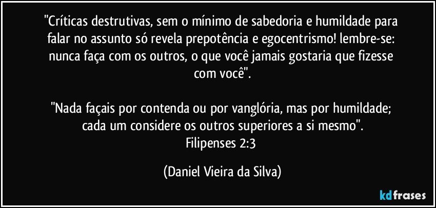 "Críticas destrutivas, sem o mínimo de sabedoria e humildade para falar no assunto só revela prepotência e egocentrismo! lembre-se: nunca faça com os outros, o que você jamais gostaria que fizesse com você".

"Nada façais por contenda ou por vanglória, mas por humildade; cada um considere os outros superiores a si mesmo".
Filipenses 2:3 (Daniel Vieira da Silva)