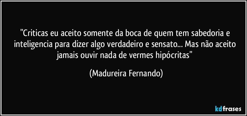 "Criticas eu aceito somente da boca de quem tem sabedoria e inteligencia para dizer algo verdadeiro e sensato... Mas não aceito jamais ouvir nada de vermes hipócritas" (Madureira Fernando)