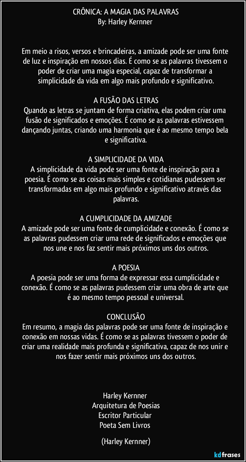 CRÔNICA: A MAGIA DAS PALAVRAS
By: Harley Kernner
Em meio a risos, versos e brincadeiras, a amizade pode ser uma fonte de luz e inspiração em nossos dias. É como se as palavras tivessem o poder de criar uma magia especial, capaz de transformar a simplicidade da vida em algo mais profundo e significativo.
A FUSÃO DAS LETRAS
Quando as letras se juntam de forma criativa, elas podem criar uma fusão de significados e emoções. É como se as palavras estivessem dançando juntas, criando uma harmonia que é ao mesmo tempo bela e significativa.
A SIMPLICIDADE DA VIDA
A simplicidade da vida pode ser uma fonte de inspiração para a poesia. É como se as coisas mais simples e cotidianas pudessem ser transformadas em algo mais profundo e significativo através das palavras.
A CUMPLICIDADE DA AMIZADE
A amizade pode ser uma fonte de cumplicidade e conexão. É como se as palavras pudessem criar uma rede de significados e emoções que nos une e nos faz sentir mais próximos uns dos outros.
A POESIA
A poesia pode ser uma forma de expressar essa cumplicidade e conexão. É como se as palavras pudessem criar uma obra de arte que é ao mesmo tempo pessoal e universal.
CONCLUSÃO
Em resumo, a magia das palavras pode ser uma fonte de inspiração e conexão em nossas vidas. É como se as palavras tivessem o poder de criar uma realidade mais profunda e significativa, capaz de nos unir e nos fazer sentir mais próximos uns dos outros.
Harley Kernner
Arquitetura de Poesias
Escritor Particular
Poeta Sem Livros (Harley Kernner)