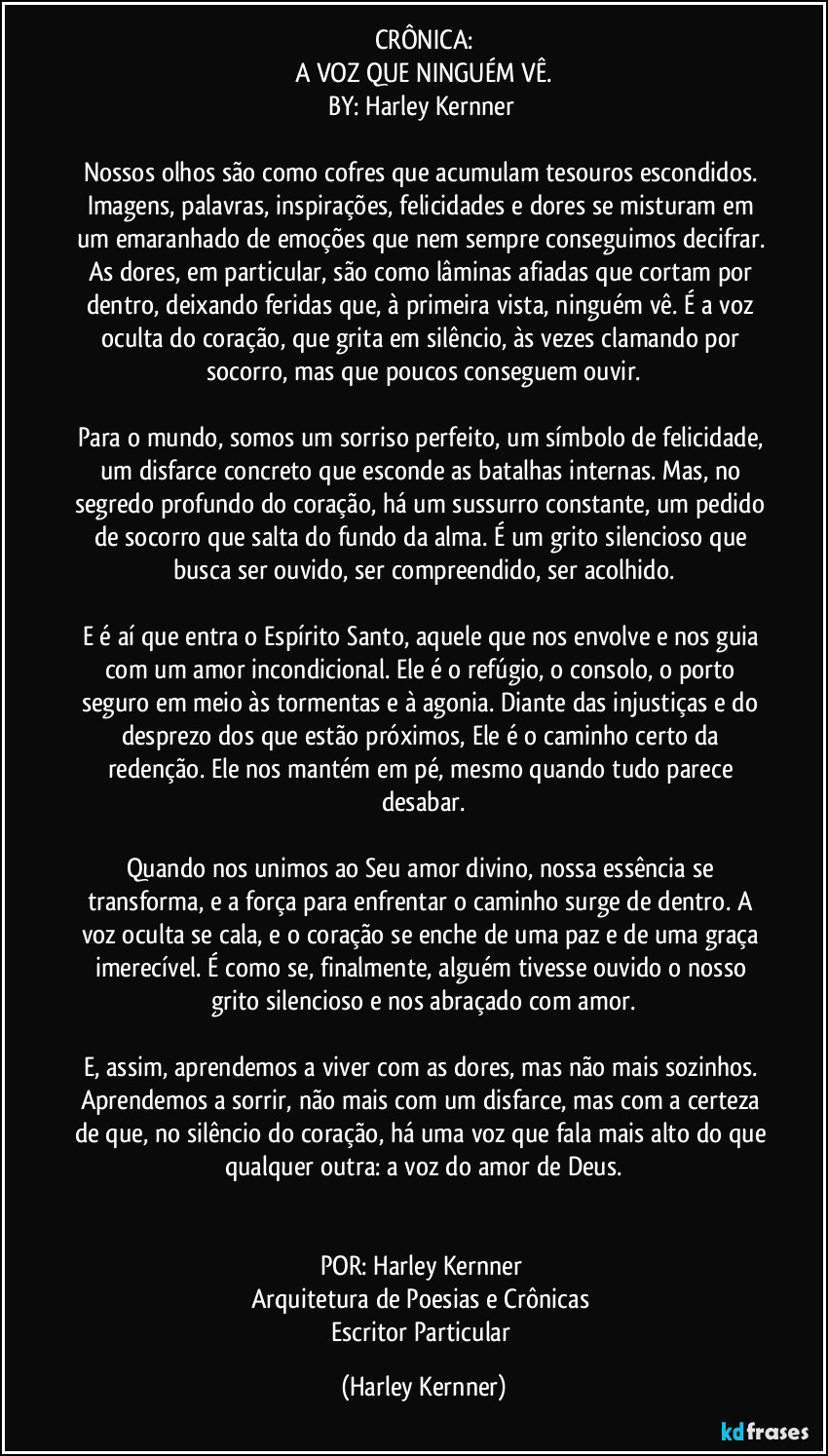 CRÔNICA:
A VOZ QUE NINGUÉM VÊ.
BY: Harley Kernner
Nossos olhos são como cofres que acumulam tesouros escondidos. Imagens, palavras, inspirações, felicidades e dores se misturam em um emaranhado de emoções que nem sempre conseguimos decifrar. As dores, em particular, são como lâminas afiadas que cortam por dentro, deixando feridas que, à primeira vista, ninguém vê. É a voz oculta do coração, que grita em silêncio, às vezes clamando por socorro, mas que poucos conseguem ouvir.
Para o mundo, somos um sorriso perfeito, um símbolo de felicidade, um disfarce concreto que esconde as batalhas internas. Mas, no segredo profundo do coração, há um sussurro constante, um pedido de socorro que salta do fundo da alma. É um grito silencioso que busca ser ouvido, ser compreendido, ser acolhido.
E é aí que entra o Espírito Santo, aquele que nos envolve e nos guia com um amor incondicional. Ele é o refúgio, o consolo, o porto seguro em meio às tormentas e à agonia. Diante das injustiças e do desprezo dos que estão próximos, Ele é o caminho certo da redenção. Ele nos mantém em pé, mesmo quando tudo parece desabar.
Quando nos unimos ao Seu amor divino, nossa essência se transforma, e a força para enfrentar o caminho surge de dentro. A voz oculta se cala, e o coração se enche de uma paz e de uma graça imerecível. É como se, finalmente, alguém tivesse ouvido o nosso grito silencioso e nos abraçado com amor.
E, assim, aprendemos a viver com as dores, mas não mais sozinhos. Aprendemos a sorrir, não mais com um disfarce, mas com a certeza de que, no silêncio do coração, há uma voz que fala mais alto do que qualquer outra: a voz do amor de Deus.
POR: Harley Kernner
Arquitetura de Poesias e Crônicas
Escritor Particular (Harley Kernner)