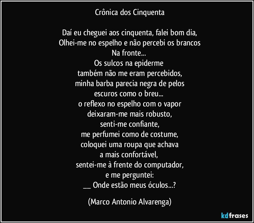 Crônica dos Cinquenta

Daí eu cheguei aos cinquenta, falei bom dia,
Olhei-me no espelho e não percebi os brancos
Na fronte... 
Os sulcos na epiderme 
também não me eram percebidos,
minha barba parecia negra de pelos
escuros como o breu... 
o reflexo no espelho com o vapor
deixaram-me mais robusto,
senti-me confiante,
me perfumei como de costume,
coloquei uma roupa que achava
a mais confortável, 
sentei-me à frente do computador,
e me perguntei:
 __ Onde estão meus óculos...? (Marco Antonio Alvarenga)