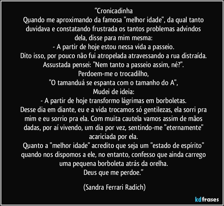 “Cronicadinha 
Quando me aproximando da famosa "melhor idade", da qual tanto duvidava e constatando frustrada os tantos problemas advindos dela, disse para mim mesma: 
- A partir de hoje estou nessa vida a passeio. 
Dito isso, por pouco não fui atropelada atravessando a rua distraída. 
Assustada pensei: "Nem tanto a passeio assim, né?". 
Perdoem-me o trocadilho, 
"O tamanduá se espanta com o tamanho do A", 
Mudei de ideia: 
- A partir de hoje transformo lágrimas em borboletas. 
Desse dia em diante, eu e a vida trocamos só gentilezas, ela sorri pra mim e eu sorrio pra ela. Com muita cautela vamos assim de mãos dadas, por aí vivendo, um dia por vez, sentindo-me "eternamente" acariciada por ela. 
Quanto a "melhor idade" acredito que seja um "estado de espírito" quando nos dispomos a ele, no entanto, confesso que ainda carrego uma pequena borboleta atrás da orelha. 
Deus que me perdoe.” (Sandra Ferrari Radich)