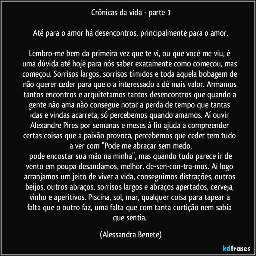 Crônicas da vida - parte 1

Até para o amor há desencontros, principalmente para o amor.

Lembro-me bem da primeira vez que te vi, ou que você me viu, é uma dúvida até hoje para nós saber exatamente como começou, mas começou. Sorrisos largos, sorrisos tímidos e toda aquela bobagem de não querer ceder para que o/a interessado/a dê mais valor. Armamos tantos encontros e arquitetamos tantos desencontros que quando a gente não ama não consegue notar a perda de tempo que tantas idas e vindas acarreta, só percebemos quando amamos. Aí ouvir Alexandre Pires por semanas e meses á fio ajuda a compreender certas coisas que a paixão provoca, percebemos que ceder tem tudo a ver com "Pode me abraçar sem medo,
/pode encostar sua mão na minha", mas quando tudo parece ir de vento em poupa desandamos, melhor, de-sen-con-tra-mos. Aí logo arranjamos um jeito de viver a vida, conseguimos distrações, outros beijos, outros abraços, sorrisos largos e abraços apertados, cerveja, vinho e aperitivos. Piscina, sol, mar, qualquer coisa para tapear a falta que o outro faz, uma falta que com tanta curtição nem sabia que sentia. (Alessandra Benete)