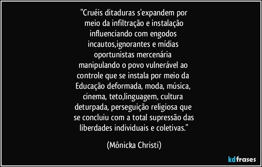 "Cruéis ditaduras s'expandem por
 meio da infiltração e instalação 
influenciando com engodos 
incautos,ignorantes e mídias  
oportunistas mercenária 
manipulando o povo vulnerável ao 
controle que se instala por meio da 
Educação deformada, moda, música, 
cinema, teto,linguagem, cultura 
deturpada, perseguição religiosa que 
se concluiu com a total supressão das
 liberdades individuais e coletivas." (Mônicka Christi)