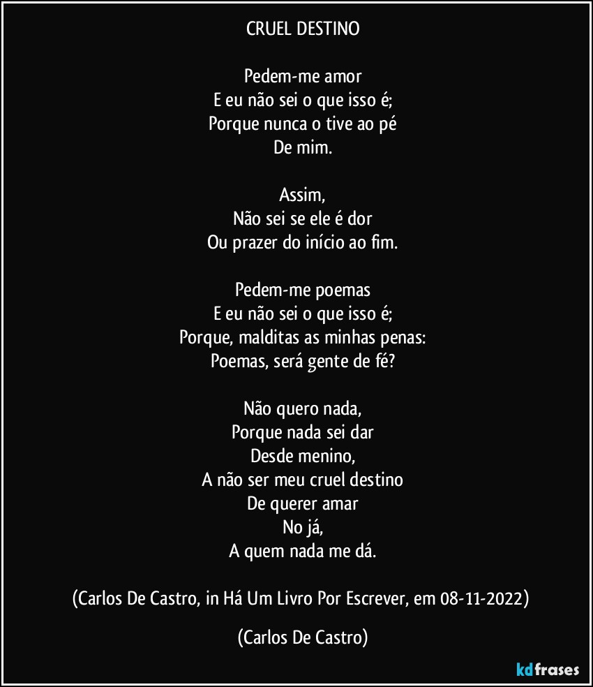 CRUEL DESTINO

Pedem-me amor
E eu não sei o que isso é;
Porque nunca o tive ao pé
De mim.

Assim,
Não sei se ele é dor
Ou prazer do início ao fim.

Pedem-me poemas
E eu não sei o que isso é;
Porque, malditas as minhas penas:
Poemas, será gente de fé?

Não quero nada,
Porque nada sei dar
Desde menino,
A não ser meu cruel destino
De querer amar
No já,
A quem nada me dá.

(Carlos De Castro, in Há Um Livro Por Escrever, em 08-11-2022) (Carlos De Castro)