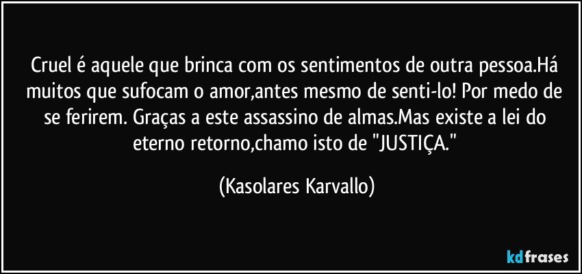 Cruel é aquele que brinca com os sentimentos de outra pessoa.Há muitos que sufocam o amor,antes mesmo de senti-lo! Por medo de se ferirem. Graças a este assassino de almas.Mas existe a lei do eterno retorno,chamo isto de "JUSTIÇA." (Kasolares Karvallo)