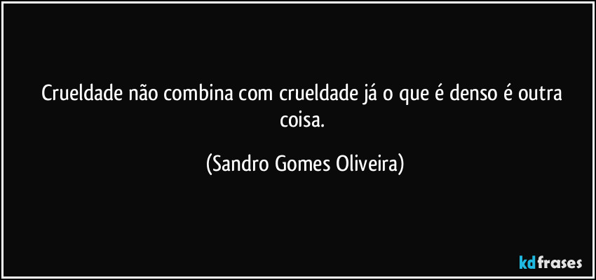 Crueldade não combina com crueldade já o que é denso é outra coisa. (Sandro Gomes Oliveira)