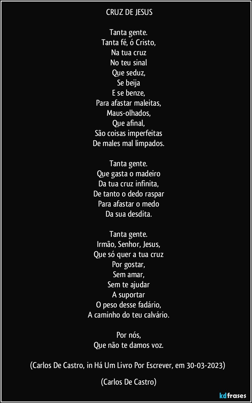 ⁠CRUZ DE JESUS

Tanta gente.
Tanta fé, ó Cristo,
Na tua cruz
No teu sinal
Que seduz,
Se beija
E se benze,
Para afastar maleitas,
Maus-olhados,
Que afinal,
São coisas imperfeitas
De males mal limpados.

Tanta gente.
Que gasta o madeiro
Da tua cruz infinita,
De tanto o dedo raspar
Para afastar o medo
Da sua desdita.

Tanta gente.
Irmão, Senhor, Jesus,
Que só quer a tua cruz
Por gostar,
Sem amar,
Sem te ajudar
A suportar
O peso desse fadário,
A caminho do teu calvário.

Por nós,
Que não te damos voz.

(Carlos De Castro, in Há Um Livro Por Escrever, em 30-03-2023) (Carlos De Castro)