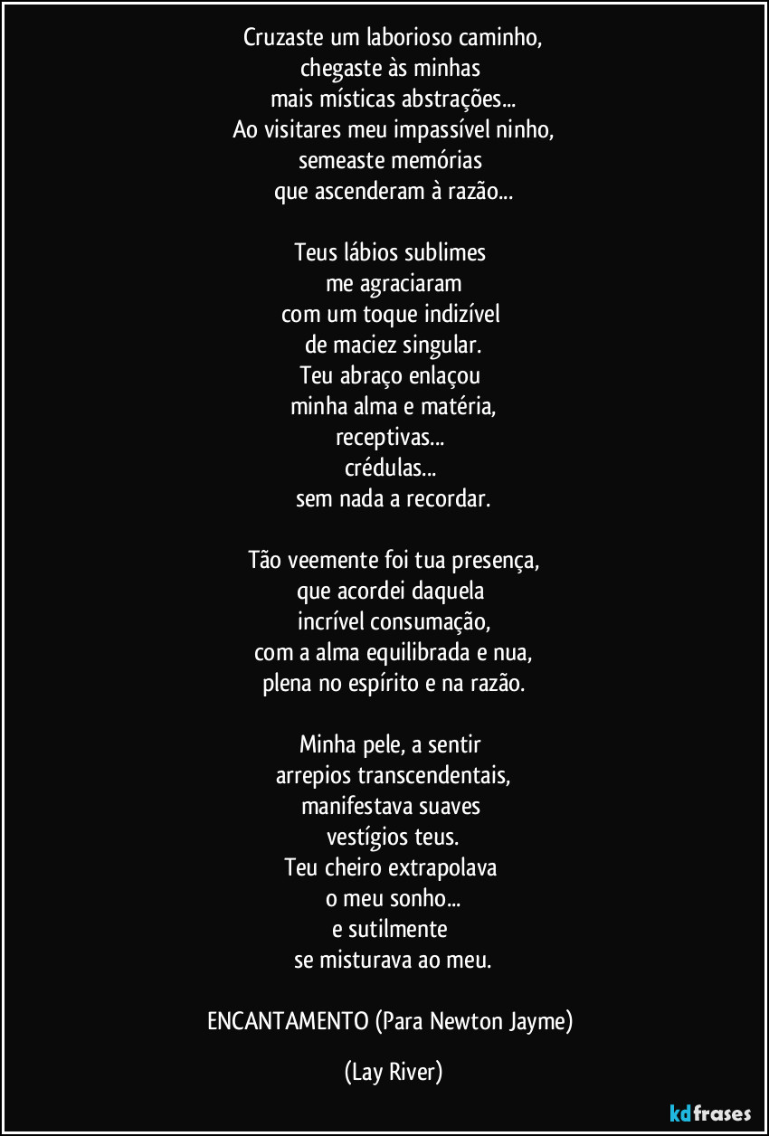 Cruzaste um laborioso caminho,
chegaste às minhas 
mais místicas abstrações...
Ao visitares meu impassível ninho,
semeaste memórias 
que ascenderam à razão...

Teus lábios sublimes 
me agraciaram
com um toque indizível 
de maciez singular.
Teu abraço enlaçou 
minha alma e matéria,
receptivas... 
crédulas... 
sem nada a recordar.

Tão veemente foi tua presença,
que acordei daquela 
incrível consumação,
com a alma equilibrada e nua,
plena no espírito e na razão.

Minha pele, a sentir 
arrepios transcendentais,
manifestava suaves 
vestígios teus.
Teu cheiro extrapolava 
o meu sonho...
e sutilmente 
se misturava ao meu.

ENCANTAMENTO (Para Newton Jayme) (Lay River)