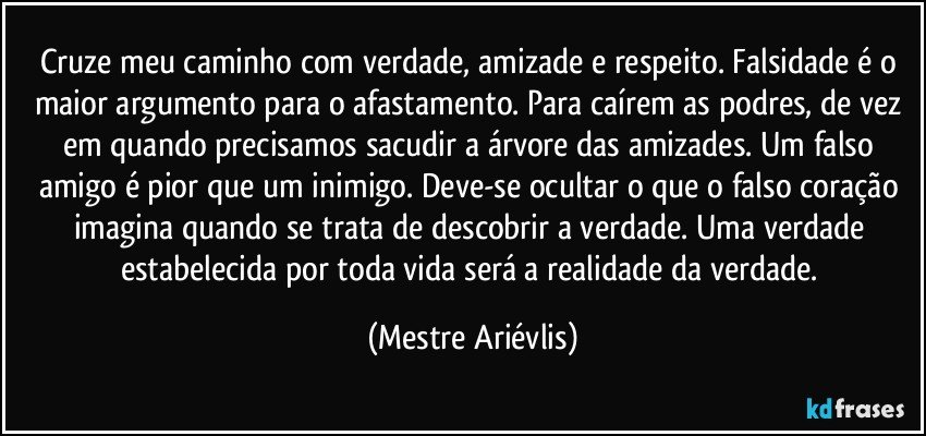 Cruze meu caminho com verdade, amizade e respeito. Falsidade é o maior argumento para o afastamento. Para caírem as podres, de vez em quando precisamos sacudir a árvore das amizades. Um falso amigo é pior que um inimigo. Deve-se ocultar o que o falso coração imagina quando se trata de descobrir a verdade.  Uma verdade estabelecida por toda vida será a realidade da verdade. (Mestre Ariévlis)