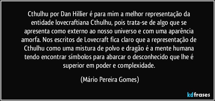 Cthulhu por Dan Hillier é para mim a melhor representação da entidade lovecraftiana Cthulhu, pois trata-se de algo que se apresenta como externo ao nosso universo e com uma aparência amorfa. Nos escritos de Lovecraft fica claro que a representação de Cthulhu como uma mistura de polvo e dragão é a mente humana tendo encontrar símbolos para abarcar o desconhecido que lhe é superior em poder e complexidade. (Mário Pereira Gomes)