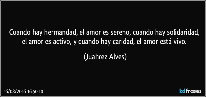 Cuando hay hermandad, el amor es sereno, cuando hay solidaridad, el amor es activo, y cuando hay caridad, el amor está vivo. (Juahrez Alves)