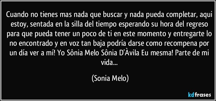 Cuando no tienes mas nada que buscar y nada pueda completar, aqui estoy, sentada en la silla del tiempo esperando su hora del regreso para que pueda tener un poco de ti en este momento y entregarte lo no encontrado y en voz tan baja podría darse como recompena por un día ver a mí! Yo Sônia Melo Sônia D'Àvila Eu mesma! Parte de mi vida... (Sonia Melo)