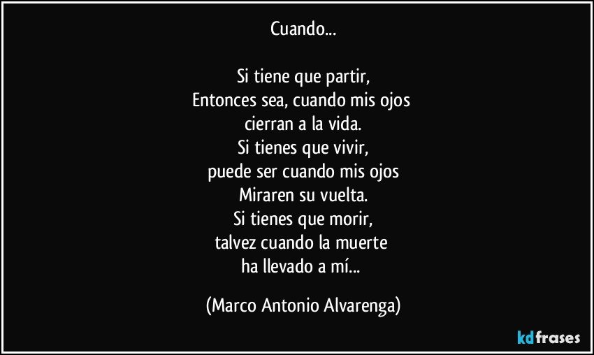 Cuando...

Si tiene que partir,
Entonces sea, cuando mis ojos 
cierran a la vida.
Si tienes que vivir,
puede ser cuando mis ojos
Miraren su vuelta.
Si tienes que morir,
talvez cuando la muerte 
ha llevado a mí... (Marco Antonio Alvarenga)