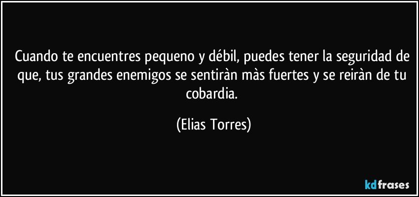 Cuando te encuentres pequeno y débil, puedes tener la seguridad de que, tus grandes enemigos se sentiràn màs fuertes y se reiràn de tu cobardia. (Elias Torres)